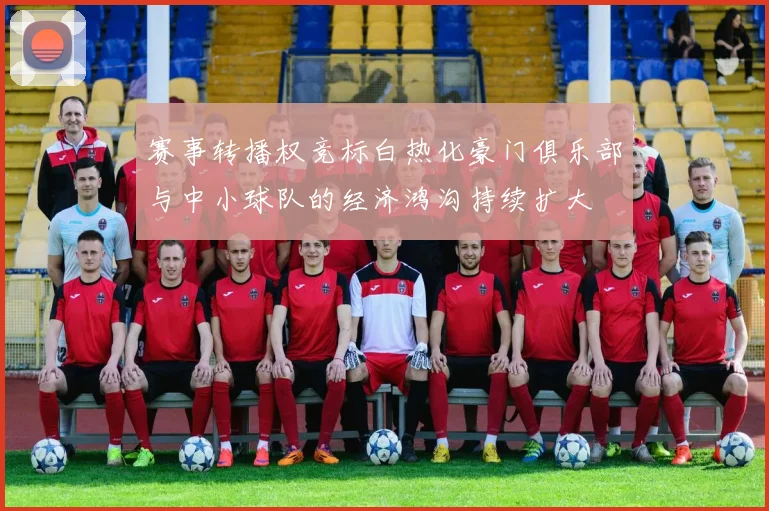 赛事转播权竞标白热化豪门俱乐部与中小球队的经济鸿沟持续扩大