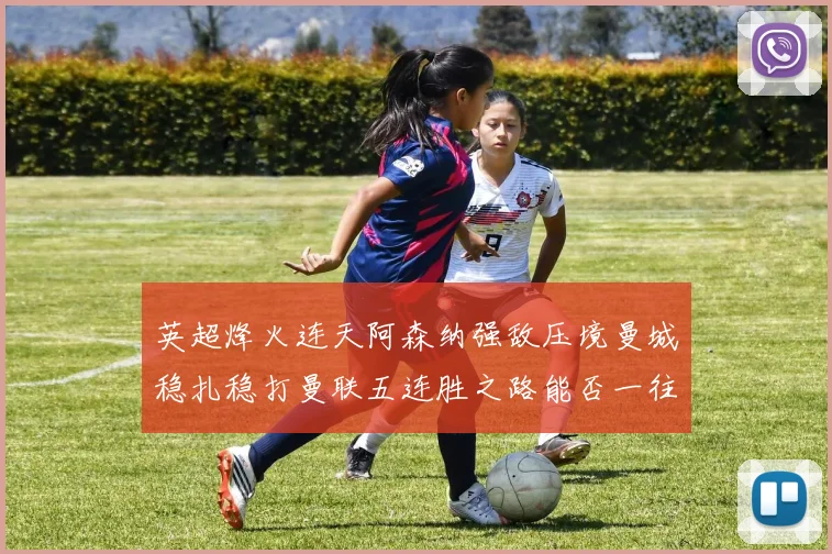 英超烽火连天阿森纳强敌压境曼城稳扎稳打曼联五连胜之路能否一往无前